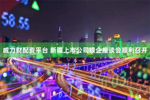 威力财配资平台 新疆上市公司银企座谈会顺利召开
